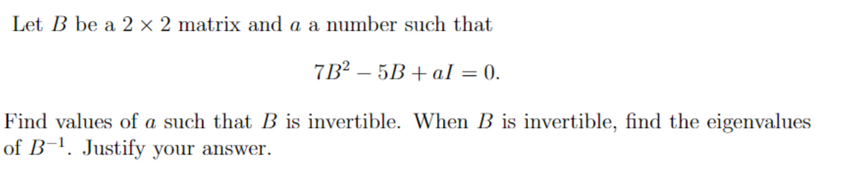 Let B be a 2 x 2 matrix and a a number such that
7B2-5B+al = 0.
Find values of a such that B is invertible. When B is invertible, find the eigenvalues
of B-¹. Justify your answer.