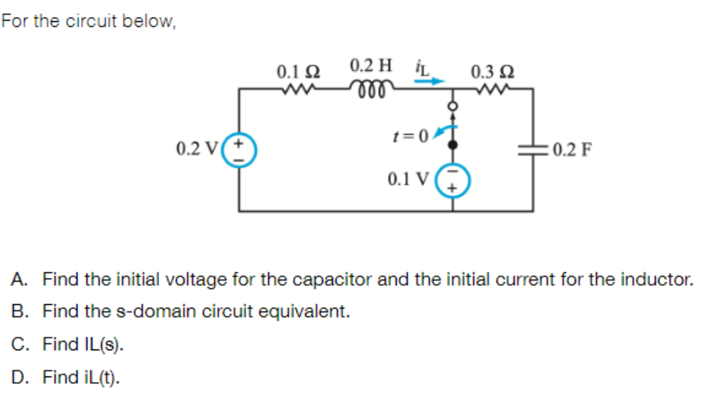 For the circuit below,
0.2 V
0.1 Ω
0.2 H L
m
t=0
0.1 V
0.3 Ω
: 0.2 F
A. Find the initial voltage for the capacitor and the initial current for the inductor.
B. Find the s-domain circuit equivalent.
C. Find IL(s).
D. Find iL(t).
