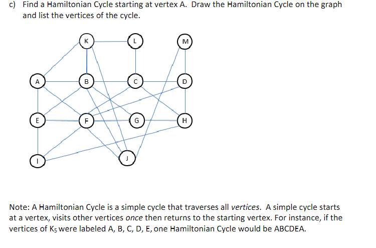 c) Find a Hamiltonian Cycle starting at vertex A. Draw the Hamiltonian Cycle on the graph
and list the vertices of the cycle.
K
L
M
A
B
E
F
G
H
J
Note: A Hamiltonian Cycle is a simple cycle that traverses all vertices. A simple cycle starts
at a vertex, visits other vertices once then returns to the starting vertex. For instance, if the
vertices of Ks were labeled A, B, C, D, E, one Hamiltonian Cycle would be ABCDEA.