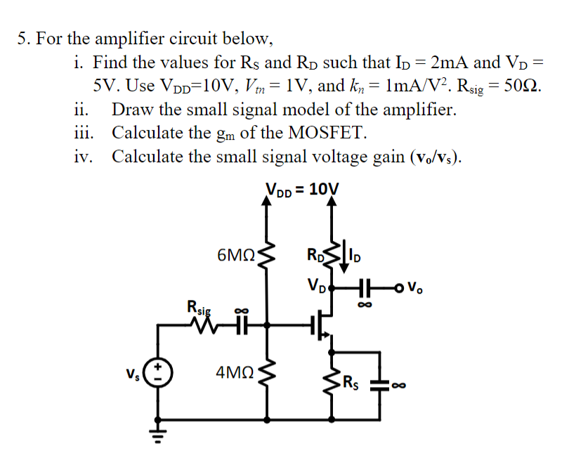 5. For the amplifier circuit below,
i. Find the values for Rs and RD such that ID = 2mA and VD =
5V. Use VDD=10V, Vm = 1V, and kn = 1mA/V². Rsig = 50.
Draw the small signal model of the amplifier.
ii.
iii.
Calculate the gm of the MOSFET.
iv. Calculate the small signal voltage gain (vo/Vs).
VDD = 10V
6MQ
RD
Vp
Rsig
4MQ
Rs
Vs
8