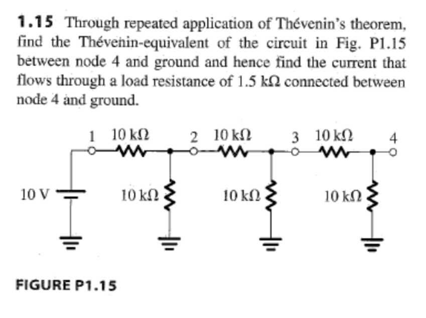 1.15 Through repeated application of Thévenin’s theorem,
find the Thévenin-equivalent of the circuit in Fig. Pl.15
between node 4 and ground and hence find the current that
flows through a load resistance of 1.5 kΩ connected between
node 4 and ground.
10 V
1 10 ΚΩ
www
FIGURE P1.15
10 ΚΩ
2 10 ΚΩ
10 ΚΩ
3 10 ΚΩ 4
Ο Μ
10 ΚΩ