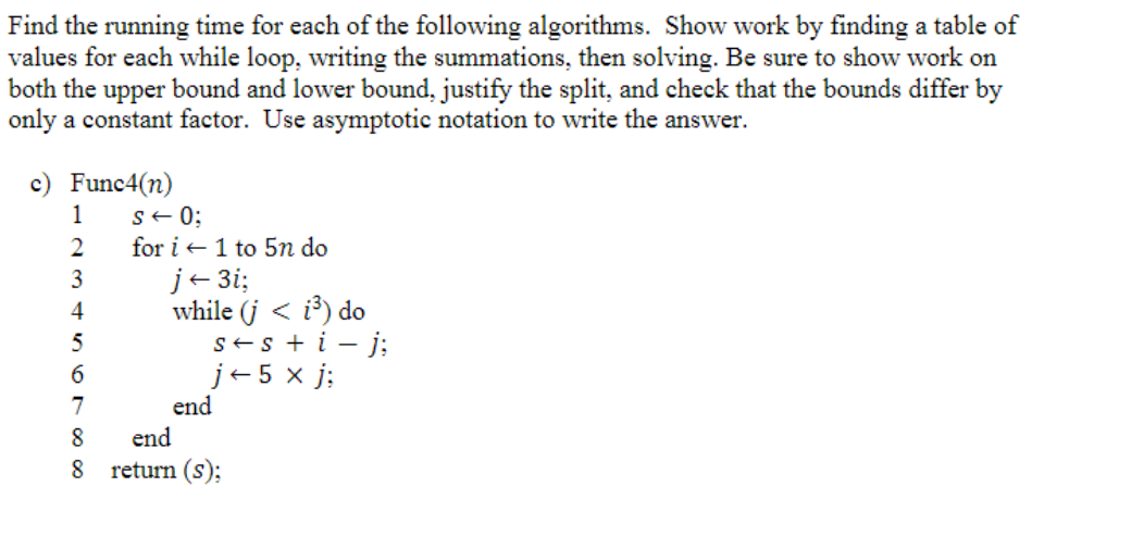 Find the running time for each of the following algorithms. Show work by finding a table of
values for each while loop, writing the summations, then solving. Be sure to show work on
both the upper bound and lower bound, justify the split, and check that the bounds differ by
only a constant factor. Use asymptotic notation to write the answer.
c) Func4(n)
1
2
3
4
567∞∞
s = 0;
for i 1 to 5n do
8
j← 3i;
while (j < i³) do
s+ s + i - j;
j+5 x j;
end
end
8 return (s);