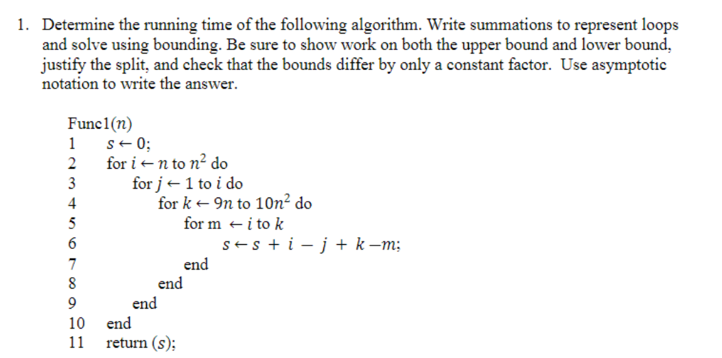 1. Determine the running time of the following algorithm. Write summations to represent loops
and solve using bounding. Be sure to show work on both the upper bound and lower bound,
justify the split, and check that the bounds differ by only a constant factor. Use asymptotic
notation to write the answer.
Func1(n)
1
2
3
4
5
6
7
8
9
10
11
S← 0;
for i ←n to n² do
for j← 1 to i do
for k9n to 10n² do
for mi to k
end
end
end
return (s);
end
s+s + i- j + k −m;