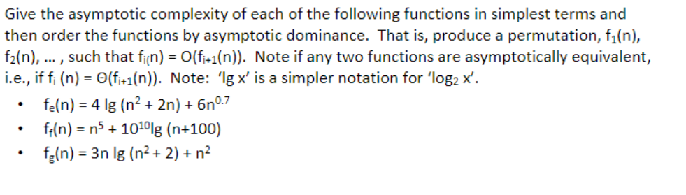 Give the asymptotic complexity of each of the following functions in simplest terms and
then order the functions by asymptotic dominance. That is, produce a permutation, f₁(n),
f₂(n), such that fi(n) = O(fi+1(n)). Note if any two functions are asymptotically equivalent,
i.e., if fi (n) = O(fi+1(n)). Note: 'Ig x' is a simpler notation for 'log₂ x'.
fe(n)= 4 lg (n²+ 2n) + 6nº.7
f(n) = n5 + 10¹0 lg (n+100)
fe(n)= 3n lg (n² + 2) + n²