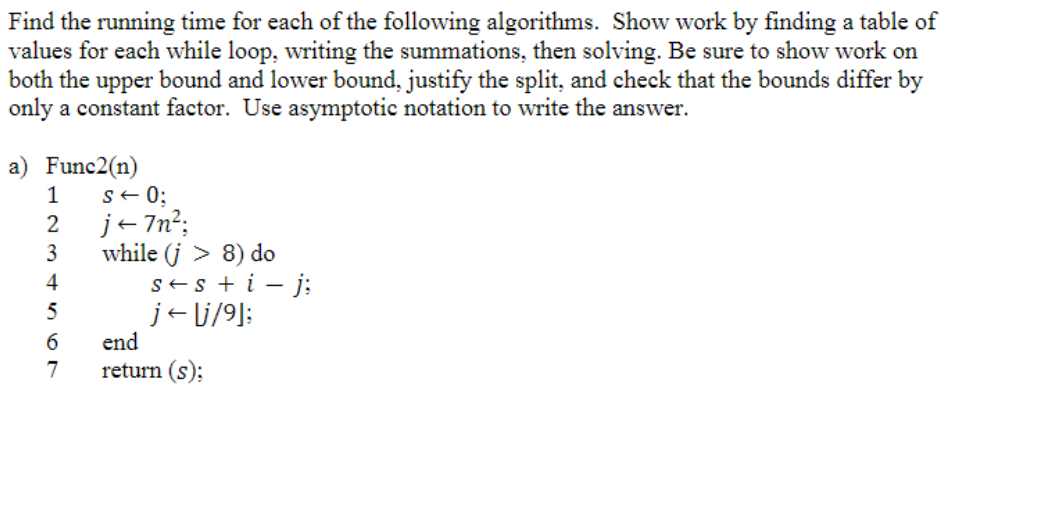 Find the running time for each of the following algorithms. Show work by finding a table of
values for each while loop, writing the summations, then solving. Be sure to show work on
both the upper bound and lower bound, justify the split, and check that the bounds differ by
only a constant factor. Use asymptotic notation to write the answer.
a) Func2(n)
1
2
3
4
5
6
7
S ← 0;
j←7n²;
while (j > 8) do
s+ s + i- j;
je lj/9];
end
return (s);