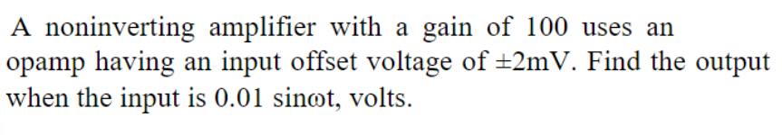 A noninverting amplifier with a gain of 100 uses an
opamp having an input offset voltage of ±2mV. Find the output
when the input is 0.01 sinot, volts.
