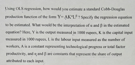 Using OLS regression, how would you estimate a standard Cobb-Douglas
production function of the form Y-AK"LB? Specify the regression equation
to be estimated. What would be the interpretation of a and B in the estimated
equation? Here, Y is the output measured in 1000 rupees, K is the capital input
measured in 1000 rupees, L is the labour input measured as the number of
workers, A is a constant representing technological progress or total factor
productivity, and a, and ß are constants that represent the share of output
attributed to each input.