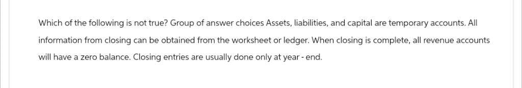Which of the following is not true? Group of answer choices Assets, liabilities, and capital are temporary accounts. All
information from closing can be obtained from the worksheet or ledger. When closing is complete, all revenue accounts
will have a zero balance. Closing entries are usually done only at year-end.