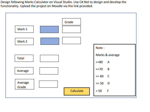 Design following Marks Calculator on Visual Studio. Use C#.Net to design and develop the
functionality. Upload the project on Moodle via the link provided.
Grade
Mark 1
Mark 2
Note :
Marks & average
Total
>=80
A
>=70
B
Average
>= 60
Average
>= 50
Grade
Calculate
< 50 F
%3D
