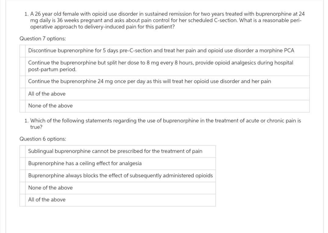 1. A 26 year old female with opioid use disorder in sustained remission for two years treated with buprenorphine at 24
mg daily is 36 weeks pregnant and asks about pain control for her scheduled C-section. What is a reasonable peri-
operative approach to delivery-induced pain for this patient?
Question 7 options:
Discontinue buprenorphine for 5 days pre-C-section and treat her pain and opioid use disorder a morphine PCA
Continue the buprenorphine but split her dose to 8 mg every 8 hours, provide opioid analgesics during hospital
post-partum period.
Continue the buprenorphine 24 mg once per day as this will treat her opioid use disorder and her pain
All of the above
None of the above
1. Which of the following statements regarding the use of buprenorphine in the treatment of acute or chronic pain is
true?
Question 6 options:
Sublingual buprenorphine cannot be prescribed for the treatment of pain
Buprenorphine has a ceiling effect for analgesia
Buprenorphine always blocks the effect of subsequently administered opioids
None of the above
All of the above