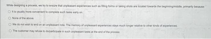 While designing a process, we try to ensure that unpleasant experiences such as filling forms or taking shots are located towards the beginning/middle, primarily because:
O It is usually more convenient to complete such tasks early on
None of the above
We do not wish to end on an unpleasant note. The memory of unpleasant experiences stays much longer relative to other kinds of experiences.
O The customer may refuse to do/participate in such unpleasant tasks at the end of the process
