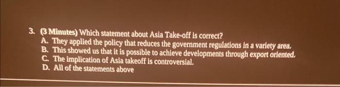 3. (3 Minutes) Which statement about Asia Take-off is correct?
A. They applied the policy that reduces the government regulations in a variety area.
B. This showed us that it is possible to achieve developments through export oriented.
C. The implication of Asia takeoff is controversial.
D. All of the statements above