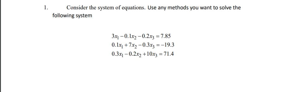 1.
Consider the system of equations. Use any methods you want to solve the
following system
3x1 – 0.1x2 -0.2x3 = 7.85
0. 1x + 7x2 - 0.3x3 = -19.3
0.3x – 0.2x2 +10x3 = 71.4
