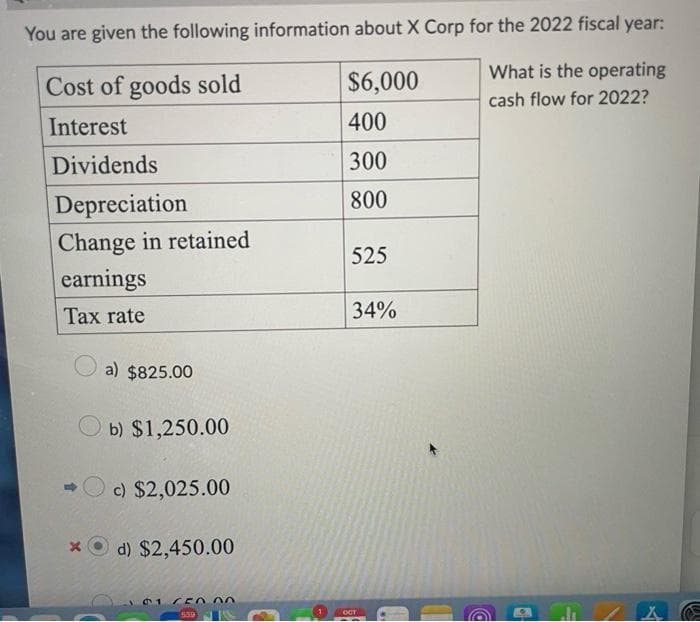 You are given the following information about X Corp for the 2022 fiscal year:
What is the operating
cash flow for 2022?
Cost of goods sold
Interest
Dividends
Depreciation
Change in retained
earnings
Tax rate
a) $825.00
b) $1,250.00
c) $2,025.00
xd) $2,450.00
101 50
539
1
$6,000
400
300
800
525
34%
OCT
D
X