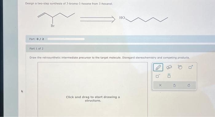 Design a two-step synthesis of 3-bromo-1-hexene from 1-hexanol.
Part: 0/2
Part 1 of 2
Br
HO.
Draw the retrosynthetic intermediate precursor to the target molecule. Disregard stereochemistry and competing products.
Click and drag to start drawing a
structure.
0
X
20
0*
→