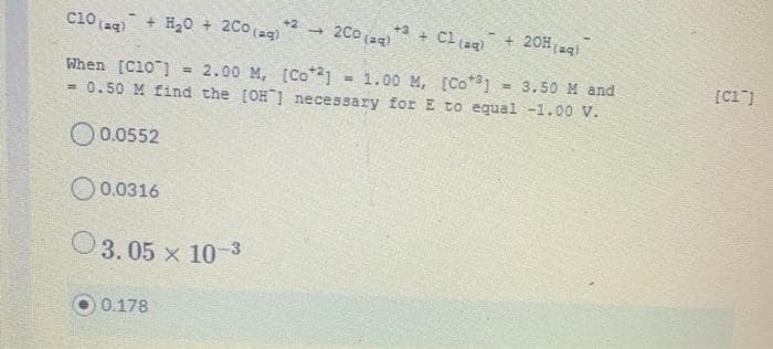 2Co (a4)
+ Cl (ag)
+ 20H(agl
+2
+3
ci0 (aq) + H2o + 2Co (ag)
- 1.00 M, [Co*1
- 3.50 M and
[Cl")
When [C10 ]
= 0.50 M find the [OH ] necessary for E to equal -1.00 V.
= 2.00 M, [Co*1
O0.0552
O0.0316
O3. 05 x 103
0.178
