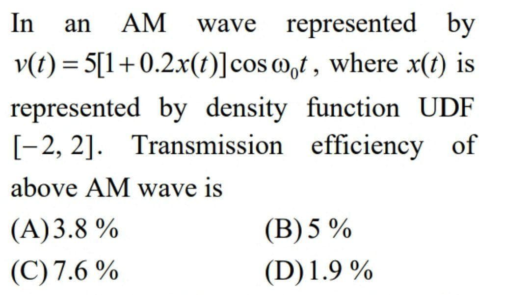 In
an
AM
wave represented by
v(t) = 5[1+0.2x(t)]cos @,t , where x(t) is
represented by density function UDF
[-2, 2]. Transmission efficiency of
above AM wave is
(A)3.8 %
(B) 5 %
(C) 7.6 %
(D)1.9 %
