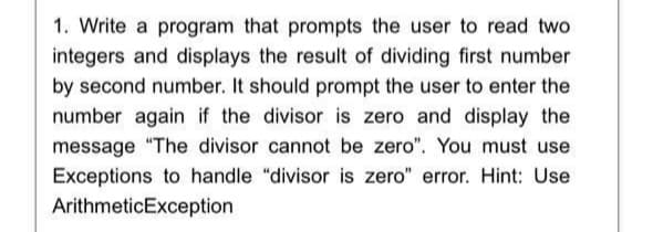 1. Write a program that prompts the user to read two
integers and displays the result of dividing first number
by second number. It should prompt the user to enter the
number again if the divisor is zero and display the
message "The divisor cannot be zero". You must use
Exceptions to handle "divisor is zero" error. Hint: Use
ArithmeticException
