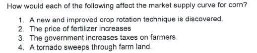 How would each of the following affect the market supply curve for corn?
1. A new and improved crop rotation technique is discovered.
2. The price of fertilizer increases
3. The government increases taxes on farmers.
4. A tornado sweeps through farm land.