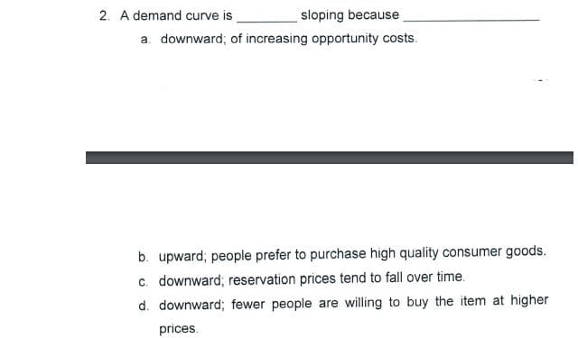 2. A demand curve is
sloping because
a downward; of increasing opportunity costs.
b. upward; people prefer to purchase high quality consumer goods.
c. downward; reservation prices tend to fall over time.
d. downward; fewer people are willing to buy the item at higher
prices.