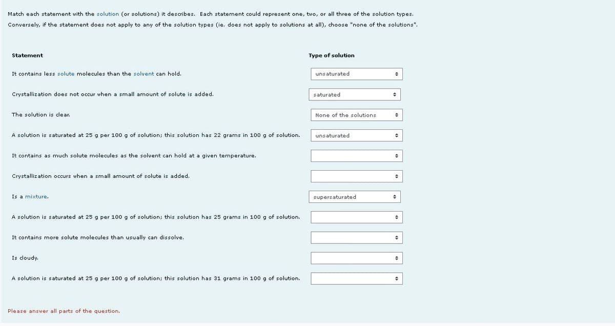 Match each statement with the solution (or solutions) it describes. Each statement could represent one, two, or all three of the solution types.
Conversely, if the statement does not apply to any of the solution types (ie. does not apply to solutions at all), choose "none of the solutions".
Statement
Type of solution
It contains less solute molecules than the solvent can hold.
unsaturated
Crystallization does not occur when a small amount of solute is added.
saturated
The solution is clear.
None of the solutions
A solution is saturated at 25 g per 100 g of solution; this solution has 22 grams in 100 g of solution.
unsaturated
It contains as much solute molecules as the solvent can hold at a given temperature.
Crystallization occurs when a small amount of solute is added.
Is a mixture.
supersaturated
A solution is saturated at 25 g per 100g of solution; this solution has 25 grams in 100 g of solution.
It contains more solute molecules than usually can dissolve.
Is cloudy.
A solution is saturated at 25 g per 100 g of solution; this solution has 31 grams in 100 g of solution.
Please answer all parts of the question.
