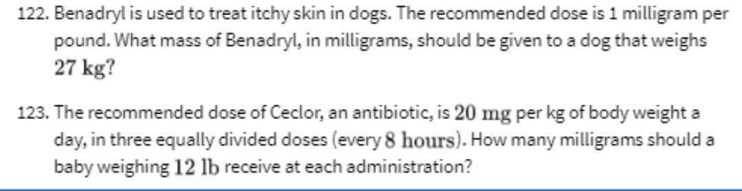 122. Benadryl is used to treat itchy skin in dogs. The recommended dose is 1 milligram per
pound. What mass of Benadryl, in milligrams, should be given to a dog that weighs
27 kg?
123. The recommended dose of Ceclor, an antibiotic, is 20 mg per kg of body weight a
day, in three equally divided doses (every 8 hours). How many milligrams should a
baby weighing 12 lb receive at each administration?
