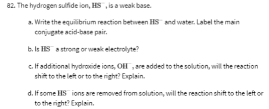82. The hydrogen sulfide ion, HS , is a weak base.
a. Write the equilibrium reaction between HS¯ and water. Label the main
conjugate acid-base pair.
b. Is HS a strong or weak electrolyte?
c. If additional hydroxide ions, OH , are added to the solution, will the reaction
shift to the left or to the right? Explain.
d. If some HS ions are removed from solution, will the reaction shift to the left or
to the right? Explain.

