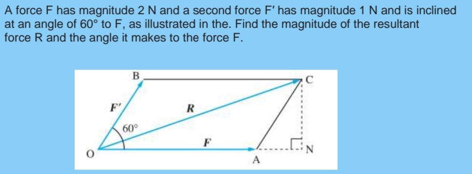 A force F has magnitude 2 N and a second force F' has magnitude 1 N and is inclined
at an angle of 60° to F, as illustrated in the. Find the magnitude of the resultant
force R and the angle it makes to the force F.
F'
60°
A
