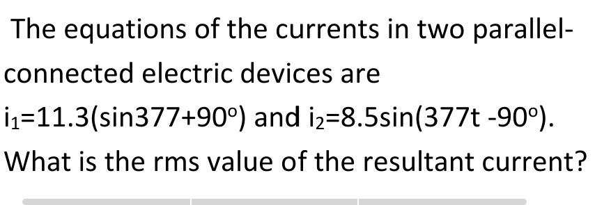 The equations of the currents in two parallel-
connected electric devices are
İz=11.3(sin377+90°) and iz=8.5sin(377t -90°).
What is the rms value of the resultant current?
