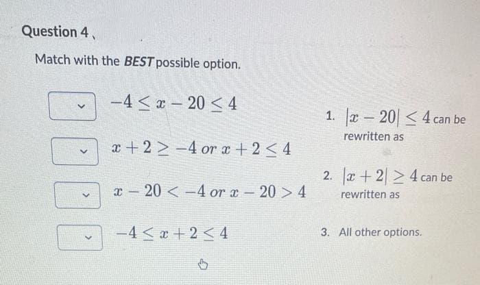 Question 4,
Match with the BEST possible option.
>
-4-204
x+2-4 or x + 2 ≤ 4
x 20 -4 or x-20 > 4
-
-4<x+2 < 4
b
1. x-20 ≤4 can be
rewritten as
2. x+224 can be
rewritten as
3. All other options.
