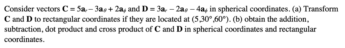 Consider vectors C = 5ar− 3a + 2a and D = 3a, – 2a0 – 4a in spherical coordinates. (a) Transform
C and D to rectangular coordinates if they are located at (5,30°,60°). (b) obtain the addition,
subtraction, dot product and cross product of C and D in spherical coordinates and rectangular
coordinates.