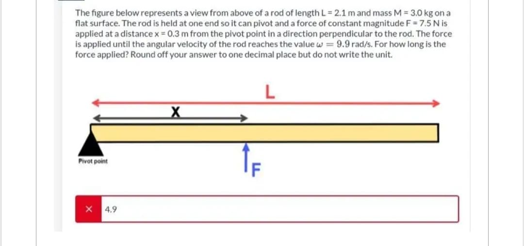 The figure below represents a view from above of a rod of length L = 2.1 m and mass M = 3.0 kg on a
flat surface. The rod is held at one end so it can pivot and a force of constant magnitude F = 7.5 Nis
applied at a distance x = 0.3 m from the pivot point in a direction perpendicular to the rod. The force
is applied until the angular velocity of the rod reaches the value w = 9.9 rad/s. For how long is the
force applied? Round off your answer to one decimal place but do not write the unit.
L
Pivot point
X
4.9
LLL