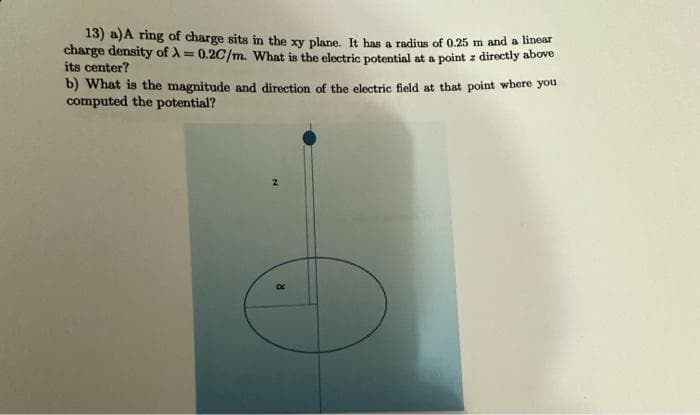 13) a) A ring of charge sits in the xy plane. It has a radius of 0.25 m and a linear
charge density of A = 0.2C/m. What is the electric potential at a point z directly above
its center?
b) What is the magnitude and direction of the electric field at that point where you
computed the potential?
Z
R