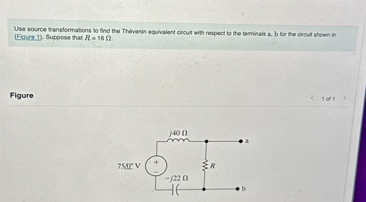Use source transformations to find the Thévenin equivalent circuit with respect to the terminals a, b for the circuit shown in
(Figure 1). Suppose that R = 16 S.
Figure
75/0°V
j40 Ω
-j22 n
не
www
a
< 1 of 1 >