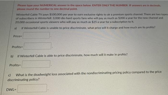 Please type your NUMERICAL answer in the space below. ENTER ONLY THE NUMBER. IF answers are in decimals,
please round the number to one decimal point.
Winterfell Cable TV pays $100,000 per year to earn exclusive rights to air a premium sports channel. There are two types
of subscribers in Winterfell: 3,000 die-hard sports fans who will pay as much as $200 a year for the new channel and
20,000 occasional sports viewers who will pay as much as $25 a year for a subscription to it.
a)
If Winterfell Cable is unable to price discriminate, what price will it charge and how much are its profits?
Price
Profits=
b)
If Winterfell Cable is able to price discriminate, how much will it make in profits?
Profits=
What is the deadweight loss associated with the nondiscriminating pricing policy compared to the price
c)
discriminating policy?
DWL=
