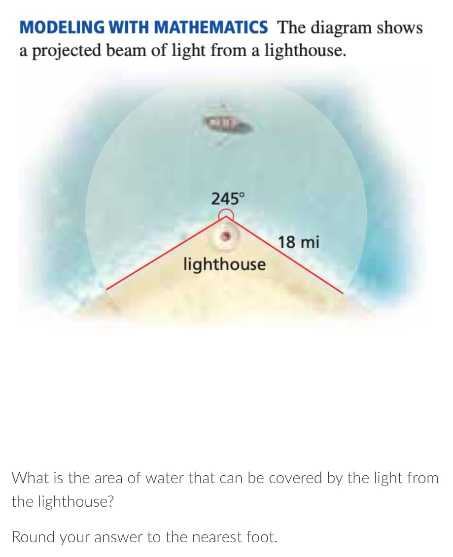 MODELING WITH MATHEMATICS The diagram shows
a projected beam of light from a lighthouse.
245°
18 mi
lighthouse
What is the area of water that can be covered by the light from
the lighthouse?
Round your answer to the nearest foot.