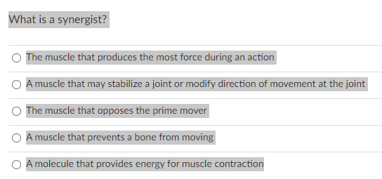 What is a synergist?
O
The muscle that produces the most force during an action
A muscle that may stabilize a joint or modify direction of movement at the joint
The muscle that opposes the prime mover
A muscle that prevents a bone from moving
A molecule that provides energy for muscle contraction