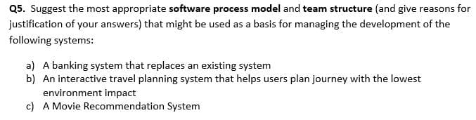 Q5. Suggest the most appropriate software process model and team structure (and give reasons for
justification of your answers) that might be used as a basis for managing the development of the
following systems:
a) A banking system that replaces an existing system
b) An interactive travel planning system that helps users plan journey with the lowest
environment impact
c) A Movie Recommendation System
