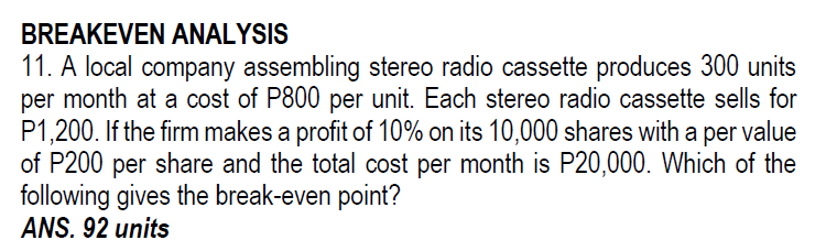 BREAKEVEN ANALYSIS
11. A local company assembling stereo radio cassette produces 300 units
per month at a cost of P800 per unit. Each stereo radio cassette sells for
P1,200. If the firm makes a profit of 10% on its 10,000 shares with a per value
of P200 per share and the total cost per month is P20,000. Which of the
following gives the break-even point?
ANS. 92 units