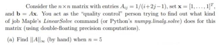 Consider the n xn matrix with entries Aj = 1/(i+2j-1), set x = [1,..., 1]",
and b = Ax. You act as the "quality control" person trying to find out what kind
of job Maple's LinearSolve command (or Python's numpy.linalg.solve) does for this
matrix (using double-floating precision computations).
(a) Find ||A|| (by hand) when n=5
