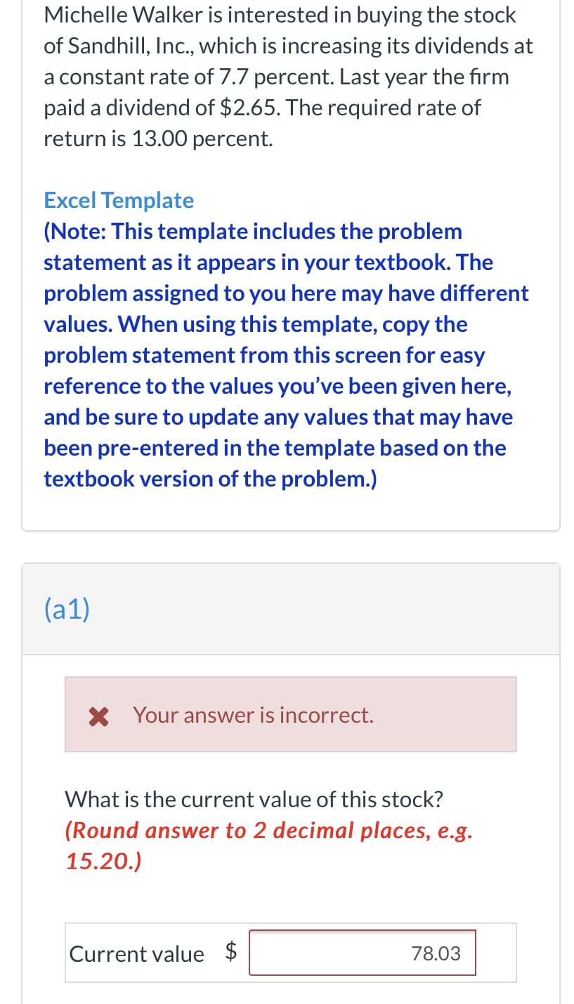 Michelle Walker is interested in buying the stock
of Sandhill, Inc., which is increasing its dividends at
a constant rate of 7.7 percent. Last year the firm
paid a dividend of $2.65. The required rate of
return is 13.00 percent.
Excel Template
(Note: This template includes the problem
statement as it appears in your textbook. The
problem assigned to you here may have different
values. When using this template, copy the
problem statement from this screen for easy
reference to the values you've been given here,
and be sure to update any values that may have
been pre-entered in the template based on the
textbook version of the problem.)
(a1)
X Your answer is incorrect.
What is the current value of this stock?
(Round answer to 2 decimal places, e.g.
15.20.)
