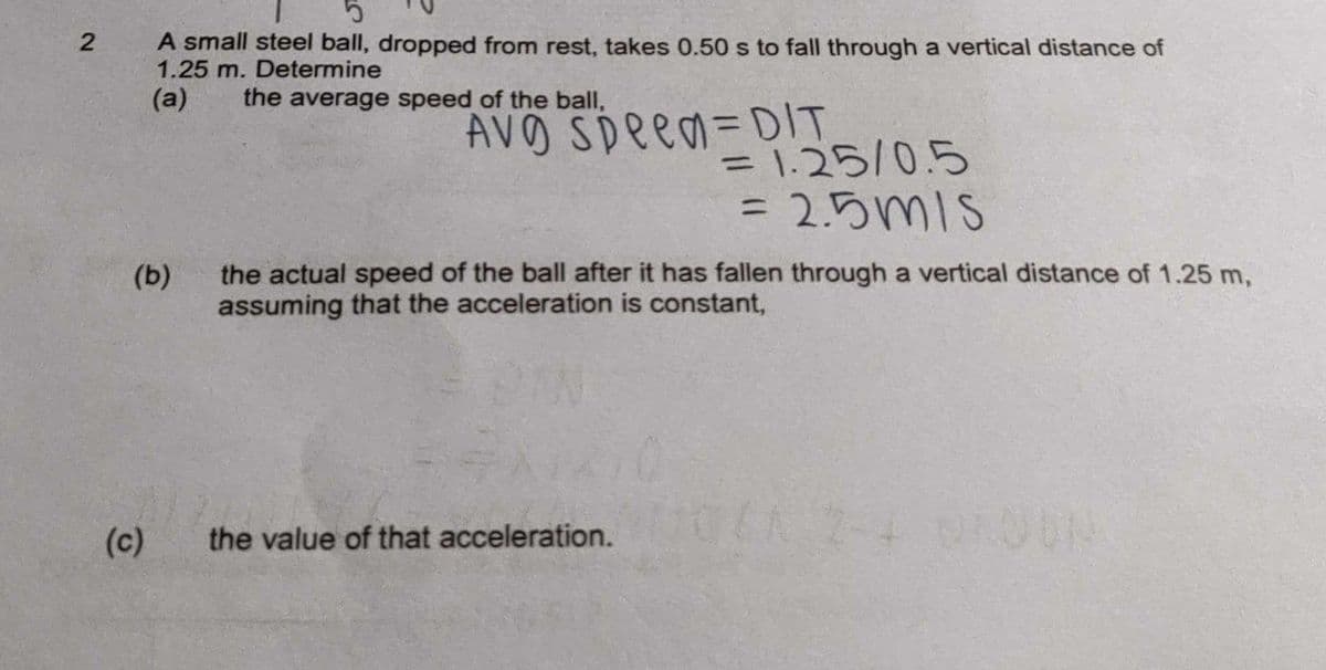 5
2
A small steel ball, dropped from rest, takes 0.50 s to fall through a vertical distance of
1.25 m. Determine
(a)
the average speed of the ball,
AVO Speed=DIT
= 1.25/0.5
= 2.5mls
(b)
the actual speed of the ball after it has fallen through a vertical distance of 1.25 m,
assuming that the acceleration is constant,
the value of that acceleration.
(c)