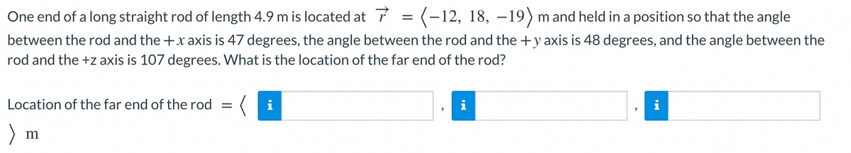 One end of a long straight rod of length 4.9 m is located at 7 = (-12, 18, –19) m and held in a position so that the angle
between the rod and the +x axis is 47 degrees, the angle between the rod and the +y axis is 48 degrees, and the angle between the
rod and the +z axis is 107 degrees. What is the location of the far end of the rod?
Location of the far end of the rod
i
m
