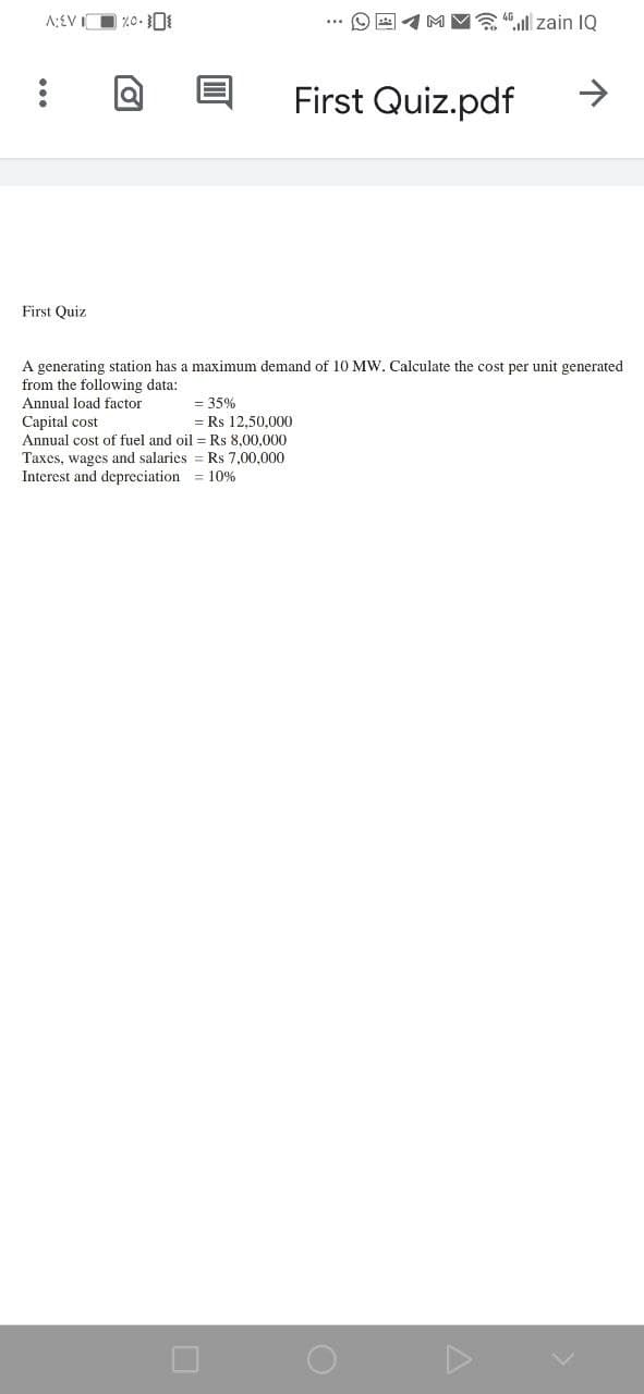 1MV ll zain IQ
First Quiz.pdf
->
First Quiz
A generating station has a maximum demand of 10 MW. Calculate the cost per unit generated
from the following data:
Annual load factor
= 35%
Capital cost
= Rs 12,50.000
Annual cost of fuel and oil = Rs 8.00.000
Taxes, wages and salaries = Rs 7,00,000
Interest and depreciation = 10%
