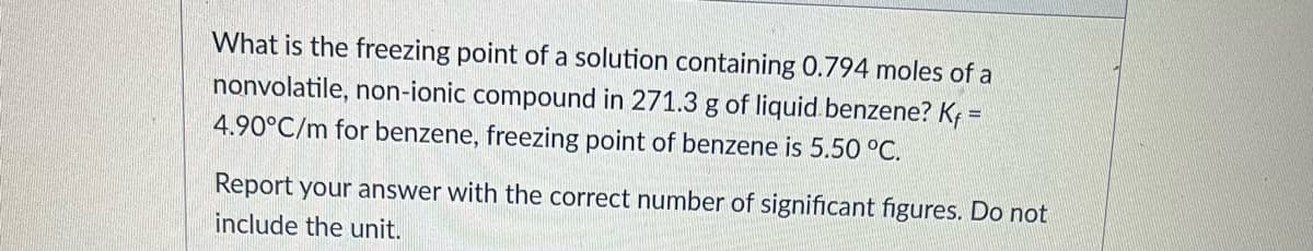 What is the freezing point of a solution containing 0.794 moles of a
nonvolatile, non-ionic compound in 271.3 g of liquid benzene? K =
4.90°C/m for benzene, freezing point of benzene is 5.50 °C.
Report your answer with the correct number of significant figures. Do not
include the unit.
