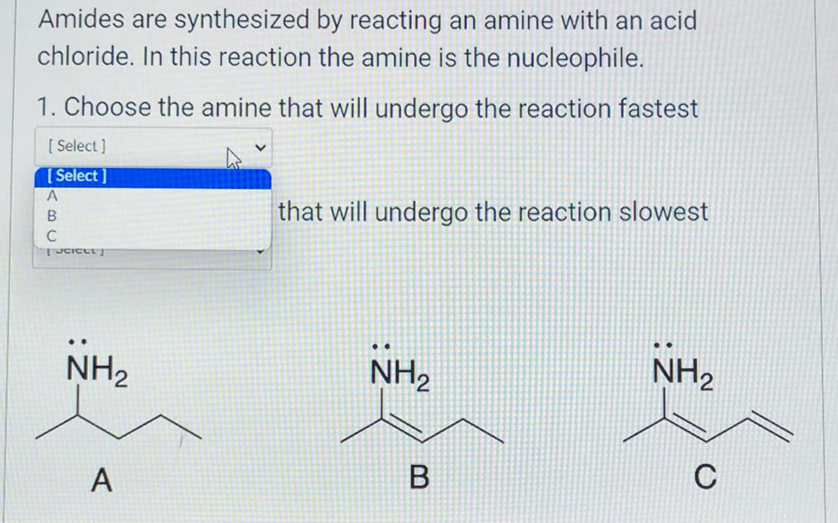 Amides are synthesized by reacting an amine with an acid
chloride. In this reaction the amine is the nucleophile.
1. Choose the amine that will undergo the reaction fastest
[ Select]
[Select]
ABU
А
C
TUCICUT]
NH₂
A
that will undergo the reaction slowest
NH₂
B
:
NH₂
C