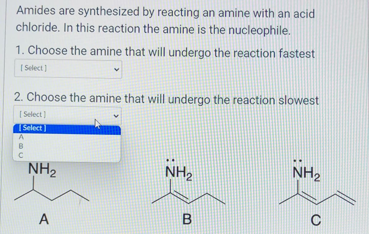 Amides are synthesized by reacting an amine with an acid
chloride. In this reaction the amine is the nucleophile.
1. Choose the amine that will undergo the reaction fastest
[Select]
2. Choose the amine that will undergo the reaction slowest
[Select]
[Select]
A
BU
C
NH₂
A
NH₂
B
NH₂
C
