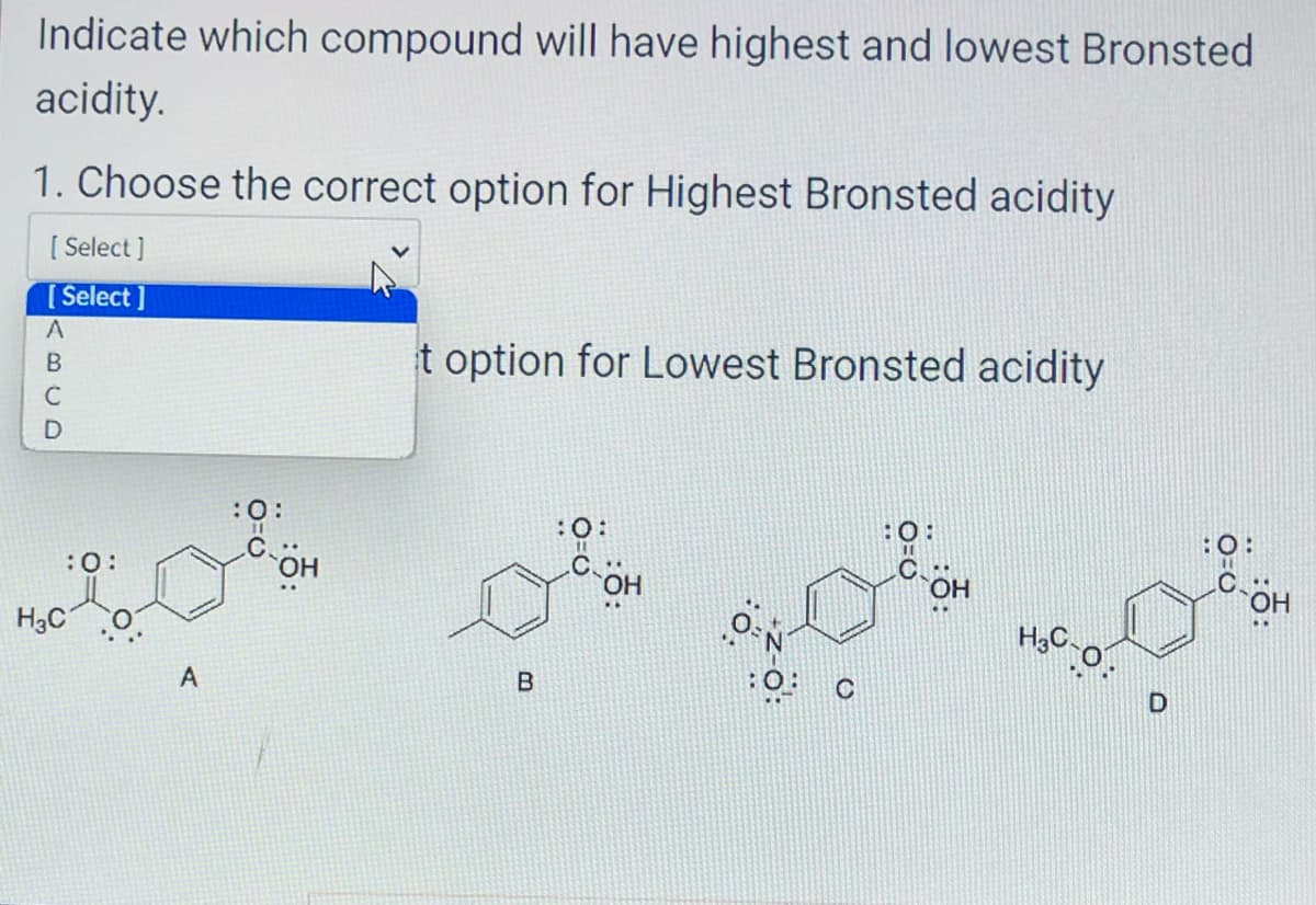 Indicate which compound will have highest and lowest Bronsted
acidity.
1. Choose the correct option for Highest Bronsted acidity
[ Select]
[Select]
ABCD
:0:
H₂C
A
:0:
t option for Lowest Bronsted acidity
B
0
OH
OH
H3C-
D
:O:
OH