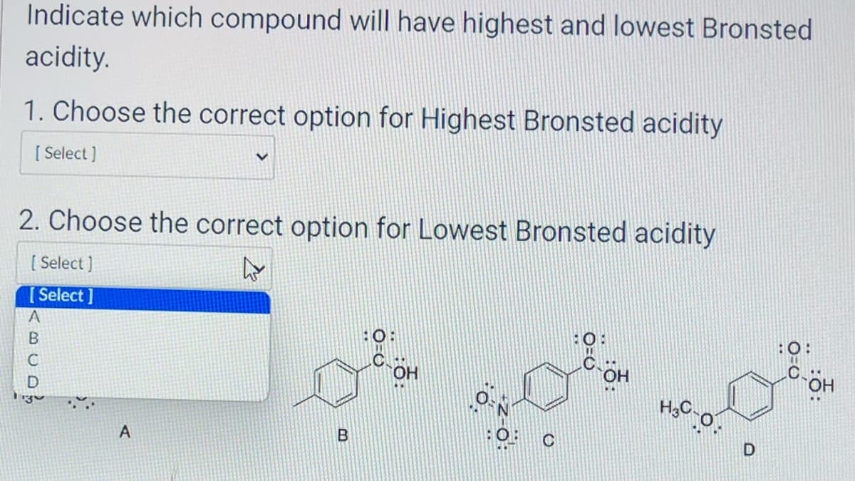 Indicate which compound will have highest and lowest Bronsted
acidity.
1. Choose the correct option for Highest Bronsted acidity
[ Select]
2. Choose the correct option for Lowest Bronsted acidity
4
[Select]
[Select]
ABCDS
А
A
B
C-OH
OH
H₂O:O:
D