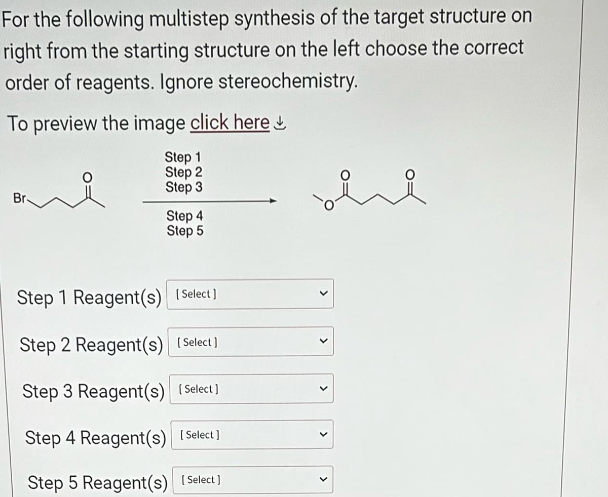 For the following multistep synthesis of the target structure on
right from the starting structure on the left choose the correct
order of reagents. Ignore stereochemistry.
To preview the image click here
Step 1
Step 2
Step 3
Step 4
Step 5
Step 1 Reagent(s) [Select]
Step 2 Reagent(s)[Select]
Step 3 Reagent(s)[Select]
Step 4 Reagent(s) [Select]
Step 5 Reagent(s) [Select]
sie
<
>